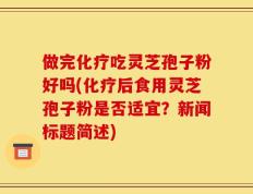 做完化疗吃灵芝孢子粉好吗(化疗后食用灵芝孢子粉是否适宜？新闻标题简述)