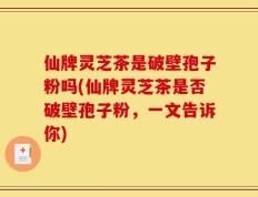 仙牌灵芝茶是破壁孢子粉吗(仙牌灵芝茶是否破壁孢子粉，一文告诉你)