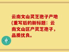 云南文山灵芝孢子产地(重写后的新标题：云南文山区产灵芝孢子，品质优良。