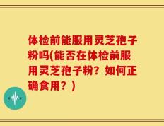 体检前能服用灵芝孢子粉吗(能否在体检前服用灵芝孢子粉？如何正确食用？)