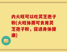 内火旺可以吃灵芝孢子粉(火旺体质可食用灵芝孢子粉，促进身体健康)
