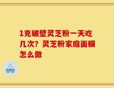 1克破壁灵芝粉一天吃几次？灵芝粉家庭面膜怎么做