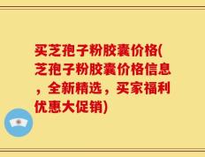 买芝孢子粉胶囊价格(芝孢子粉胶囊价格信息，全新精选，买家福利优惠大促销)