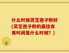 什么时候灵芝孢子粉好(灵芝孢子粉的最佳食用时间是什么时候？)
