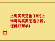 上海买灵芝孢子粉(上海可购买灵芝孢子粉，保健好帮手)
