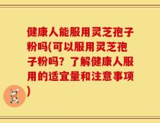 健康人能服用灵芝孢子粉吗(可以服用灵芝孢子粉吗？了解健康人服用的适宜量和注意事项)