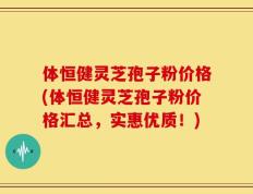 体恒健灵芝孢子粉价格(体恒健灵芝孢子粉价格汇总，实惠优质！)