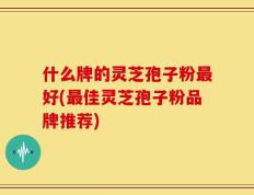 什么牌的灵芝孢子粉最好(最佳灵芝孢子粉品牌推荐)