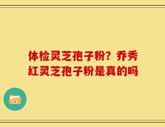 体检灵芝孢子粉？乔秀红灵芝孢子粉是真的吗