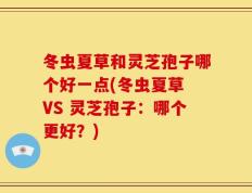 冬虫夏草和灵芝孢子哪个好一点(冬虫夏草 VS 灵芝孢子：哪个更好？)