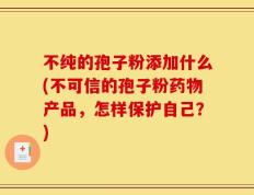不纯的孢子粉添加什么(不可信的孢子粉药物产品，怎样保护自己？)