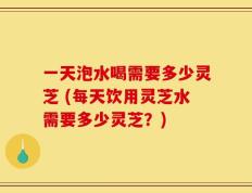 一天泡水喝需要多少灵芝 (每天饮用灵芝水需要多少灵芝？)