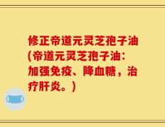 修正帝道元灵芝孢子油(帝道元灵芝孢子油：加强免疫、降血糖，治疗肝炎。)