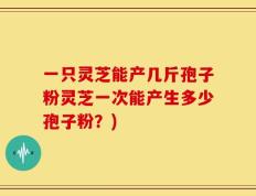 一只灵芝能产几斤孢子粉灵芝一次能产生多少孢子粉？)
