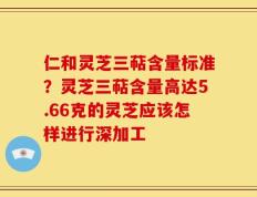 仁和灵芝三萜含量标准？灵芝三萜含量高达5.66克的灵芝应该怎样进行深加工