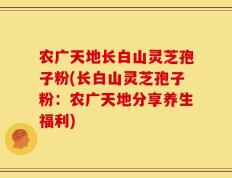 农广天地长白山灵芝孢子粉(长白山灵芝孢子粉：农广天地分享养生福利)