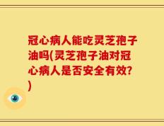 冠心病人能吃灵芝孢子油吗(灵芝孢子油对冠心病人是否安全有效？)
