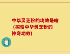 中华灵芝粉的功效是啥 (探索中华灵芝粉的神奇功效)