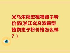 义乌浓缩型植物孢子粉价格(浙江义乌浓缩型植物孢子粉价格怎么样？)