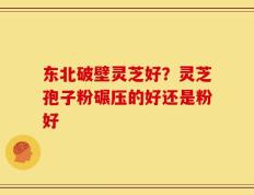 东北破壁灵芝好？灵芝孢子粉碾压的好还是粉好