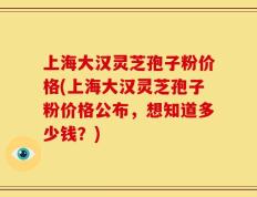 上海大汉灵芝孢子粉价格(上海大汉灵芝孢子粉价格公布，想知道多少钱？)