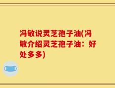 冯敏说灵芝孢子油(冯敏介绍灵芝孢子油：好处多多)