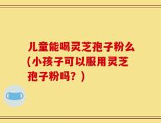 儿童能喝灵芝孢子粉么(小孩子可以服用灵芝孢子粉吗？)
