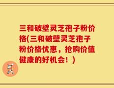 三和破壁灵芝孢子粉价格(三和破壁灵芝孢子粉价格优惠，抢购价值健康的好机会！)