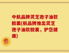 中航品牌灵芝孢子油软胶囊(航品牌推出灵芝孢子油软胶囊，护您健康)
