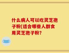 什么病人可以吃灵芝孢子粉(适合哪些人群食用灵芝孢子粉？
