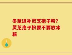 冬至进补灵芝孢子粉？灵芝孢子粉要不要放冰箱