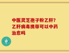 中医灵芝孢子粉乙肝？乙肝病毒携带可以中药治愈吗