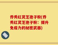 乔秀红灵芝孢子粉(乔秀红灵芝孢子粉：提升免疫力的秘密武器)