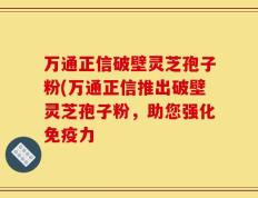 万通正信破壁灵芝孢子粉(万通正信推出破壁灵芝孢子粉，助您强化免疫力