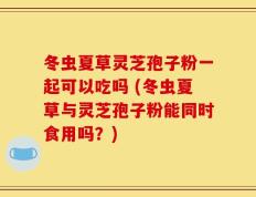 冬虫夏草灵芝孢子粉一起可以吃吗 (冬虫夏草与灵芝孢子粉能同时食用吗？)