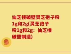 仙芝楼破壁灵芝孢子粉1g和2g(灵芝孢子粉1g和2g：仙芝楼破壁制造)