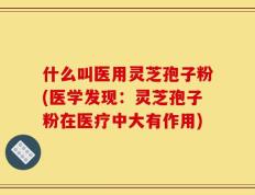 什么叫医用灵芝孢子粉(医学发现：灵芝孢子粉在医疗中大有作用)