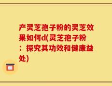产灵芝孢子粉的灵芝效果如何d(灵芝孢子粉：探究其功效和健康益处)