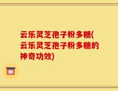 云乐灵芝孢子粉多糖(云乐灵芝孢子粉多糖的神奇功效)