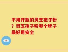 不用开瓶的灵芝孢子粉？灵芝孢子粉哪个牌子最好用安全