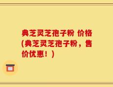 典芝灵芝孢子粉 价格(典芝灵芝孢子粉，售价优惠！)