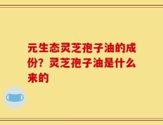 元生态灵芝孢子油的成份？灵芝孢子油是什么来的