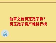 仙草之首灵芝孢子粉？灵芝孢子粉产地排行榜