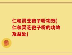 仁和灵芝孢子粉功效(仁和灵芝孢子粉的功效及益处)