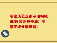 专家谈灵芝孢子油视频讲座(灵芝孢子油：专家在线分享详解)