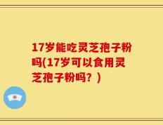 17岁能吃灵芝孢子粉吗(17岁可以食用灵芝孢子粉吗？)