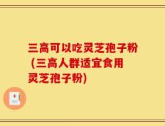三高可以吃灵芝孢子粉 (三高人群适宜食用灵芝孢子粉)