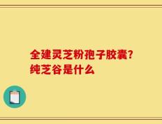 全建灵芝粉孢子胶囊？纯芝谷是什么