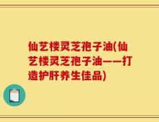 仙艺楼灵芝孢子油(仙艺楼灵芝孢子油——打造护肝养生佳品)