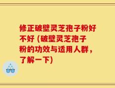 修正破壁灵芝孢子粉好不好 (破壁灵芝孢子粉的功效与适用人群，了解一下)